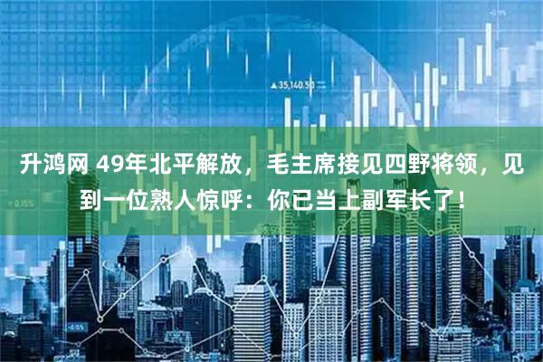 升鸿网 49年北平解放，毛主席接见四野将领，见到一位熟人惊呼：你已当上副军长了！